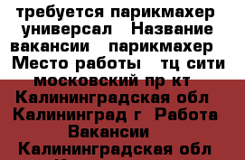 требуется парикмахер -универсал › Название вакансии ­ парикмахер › Место работы ­ тц сити московский пр-кт - Калининградская обл., Калининград г. Работа » Вакансии   . Калининградская обл.,Калининград г.